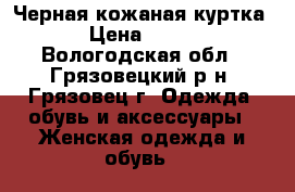Черная кожаная куртка › Цена ­ 600 - Вологодская обл., Грязовецкий р-н, Грязовец г. Одежда, обувь и аксессуары » Женская одежда и обувь   